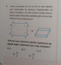 3. Kenar uzunluklan 20 cm ve 32 cm olan dikdört-
gen biçimindeki bir kartonun köselerinden bir
kenar uzunluğu x cm olan kareler kesilip atılıyor.
Geriye kalan kartondan sekildeki gibi prizma bici-
minde bir kutu oluşturuluyor.
X
X
X
X
X
Kutunun yan yüzlerinin alanları toplamının en
büyük değeri alabilmesi için x kaç olmalıdır?
A) 6
B) 7
C) 8
13
D)
15
2
E)
2.
30
