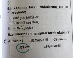 Fi
3.
Bir canlının farklı dokularına ait iki
hücresinde;
I. aktif gen bölgeleri,
II. nükleotit çeşitleri,
III. mRNA çeşitleri
özelliklerinden hangileri farklı olabilir?
(A) Yalnız!
)
B) Yalnız III C) I ve II
DI ve III
E) 1, Il ve Ill