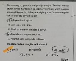 1. Bir marangoz, yanında çalıştırdığı çırağa “Tembel tembel
oturan kimse hantallaşır, iş yapma yeteneğini yitirir; çalışan
kimse gittikçe açılır, daha yararlı işler yapar." anlamına gele-
cek bir atasözü söylemek için
1. Işleyen demir ışıldar.
II. Alet işler, el övünür.
III. Nasihat istersen tembele iş buyur.
IV Yuvarlanan taş yosun tutmaz.
V. Adamın iyisi, işbaşında belli olur.
atasözlerinden hangilerini kullanır?
A) Yalniz 1
B) Yalma 11
l ve IV
D) I, II ve IV
E) I, III ve v
DED
