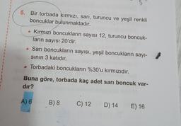 1
5. Bir torbada kırmızı, sarı, turuncu ve yeşil renkli
boncuklar bulunmaktadır.
1
• Kırmızı boncukların sayısı 12, turuncu boncuk-
ların sayısı 20'dir.
• Sarı boncukların sayısı, yeşil boncukların sayı-
sinin 3 katıdır.
Torbadaki boncukların %30'u kırmızıdır.
Buna göre, torbada kaç adet sarı boncuk var-
dır?
A) 6
B) 8
C) 12
D) 14
E) 16