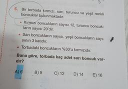 1
5. Bir torbada kırmızı, sarı, turuncu ve yeşil renkli
boncuklar bulunmaktadır.
1
• Kırmızı boncukların sayısı 12, turuncu boncuk-
ların sayısı 20'dir.
• Sarı boncukların sayısı, yeşil boncukların sayı-
sinin 3 katıdır.
Torbadaki boncukların %30'u kırmızıdır.
Buna göre, torbada kaç adet sarı boncuk var-
dır?
A) 6
B) 8
C) 12
D) 14
E) 16
