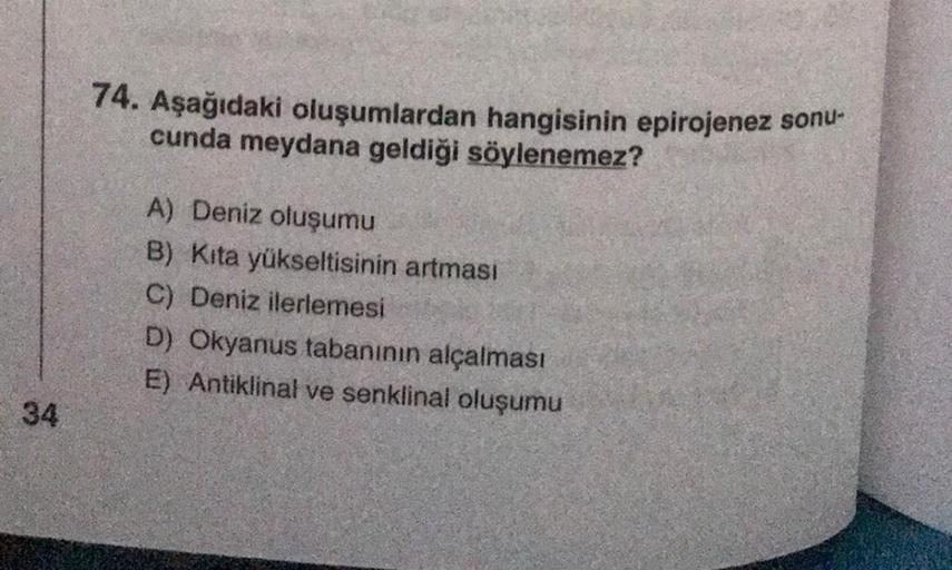 74. Aşağıdaki oluşumlardan hangisinin epirojenez sonu-
cunda meydana geldiği söylenemez?
A) Deniz oluşumu
B) Kita yükseltisinin artması
C) Deniz ilerlemesi
D) Okyanus tabanının alçalması
E) Antiklinal ve senklinal oluşumu
34