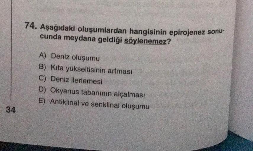 74. Aşağıdaki oluşumlardan hangisinin epirojenez sonu-
cunda meydana geldiği söylenemez?
A) Deniz oluşumu
B) Kita yükseltisinin artması
C) Deniz ilerlemesi
D) Okyanus tabanının alçalması
E) Antiklinal ve senklinal oluşumu
34
