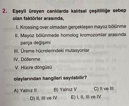 2. Eşeyli üreyen canlılarda kalıtsal çeşitliliğe sebep
olan faktörler arasında,
1. Krossing over olmadan gerçekleşen mayoz bölünme
II. Mayoz bölünmede homolog kromozomlar arasında
parça değişimi
.
III. Üreme hücrelerindeki mutasyonlar
IV. Döllenme
Hoe
V. Hücre döngüsü
olaylarından hangileri sayılabilir?
A) Yalnız II B) Yalnız V C) II ve III
D) II, III ve IV E) I, II, III ve IV
