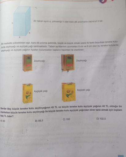 Bir taban ayrıtı a, yüksekliği n olan kare dik prizmanın hacmi a..n'dir.
h
a
Bir markette yükseklikleri eşit, kare dik prizma şeklinde, küçük ve büyük olmak üzere iki farklı boyuttaki teneke kutu-
larda zeytinyağı ve ayçiçek yağı satılmaktadır. Taban ayrıt