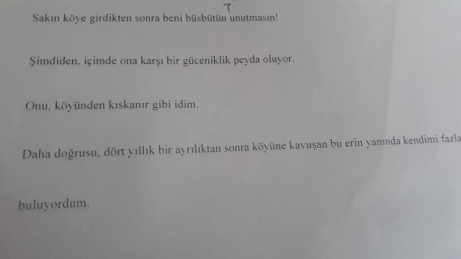 Sakın köye girdikten sonra beni büsbütün unutmasın!
Şimdiden, içimde ona karşı bir güceniklik peyda oluyor.
Onu, köyünden kıskanır gibi idim.
Daha doğrusu, dört yıllık bir ayrılıktan sonra köyüne kavuşan bu erin yanında kendimi fazla
buluyordum.
