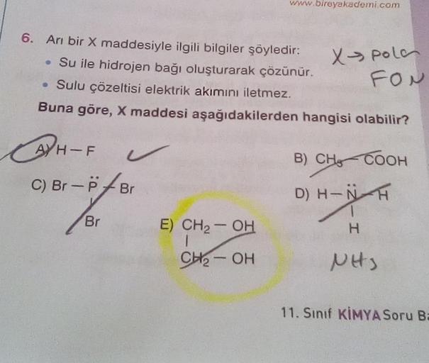 www.bireyakademi com
6. Ani bir X maddesiyle ilgili bilgiler şöyledir:
• Su ile hidrojen bağı oluşturarak çözünür.
• Sulu çözeltisi elektrik akımını iletmez.
Buna göre, X maddesi aşağıdakilerden hangisi olabilir?
X pola
FON
A) H-F
HF s
C) Br-P7Br
B) CHCOOH