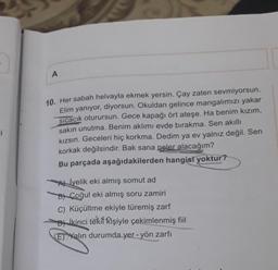 A
-i
10. Her sabah helvayla ekmek yersin. Çay zaten sevmiyorsun.
Elim yanıyor, diyorsun. Okuldan gelince mangalımızı yakar
sicacık oturursun. Gece kapağı ört ateşe. Ha benim kızım,
sakın unutma. Benim aklımı evde bırakma. Sen akıllı
kızsın. Geceleri hiç korkma. Dedim ya ev yalnız değil. Sen
korkak değilsindir. Bak sana neler alacağım?
Bu parçada aşağıdakilerden hangisi yoktur?
Allyelik eki almış somut ad
B) Çoğul eki almış soru zamiri
C) Küçültme ekiyle türemiş zarf
-D) İkinci teki kişiyle çekimlenmiş fiil
E) Yalın durumda yer - yön zarfı