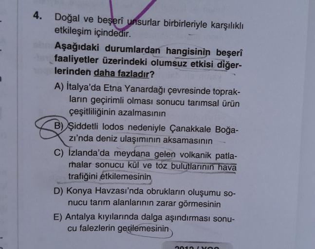 4. Doğal ve beşerî unsurlar birbirleriyle karşılıklı
etkileşim içindedir.
Aşağıdaki durumlardan hangisinin beşerî
faaliyetler üzerindeki olumsuz etkisi diğer-
lerinden daha fazladır?
A) İtalya'da Etna Yanardağı çevresinde toprak-
ların geçirimli olması son