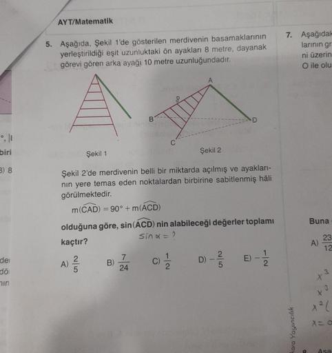 AYT/Matematik
5. Aşağıda, Şekil 1'de gösterilen merdivenin basamaklarının
yerleştirildiği eşit uzunluktaki ön ayakları 8 metre, dayanak
görevi gören arka ayağı 10 metre uzunluğundadır.
7. Aşağıdak
larinin gr
ni üzerin
O ile olu
B.
C
biri
Şekil 1
Şekil 2
3)