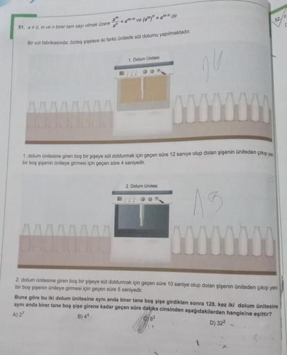 am
52
=am-n
ve (a)"
= amin dir.
51. a * 0, m ve n birer tam sayı olmak üzere
an
Bir süt fabrikasında; özdeş şişelere iki farklı ünitede süt dolumu yapılmaktadır.
1. Dolum Ünites
00
HU
1. dolum ünitesine giren boş bir şişeye süt doldurmak için geçen süre 12