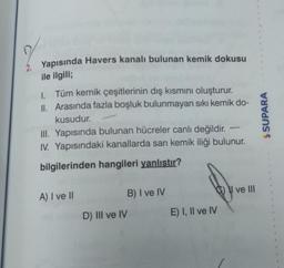 Yapısında Havers kanalı bulunan kemik dokusu
ile ilgili;
1. Tüm kemik çeşitlerinin dış kısmını oluşturur.
II. Arasında fazla boşluk bulunmayan sıkı kemik do-
kusudur.
III. Yapısında bulunan hücreler canlı değildir.
IV. Yapısındaki kanallarda sarı kemik iliği bulunur.
SUPARA
bilgilerinden hangileri yanlıştır?
C) V ve III
A) I ve II
B) I ve IV
D) III ve IV
E) I, II ve IV
