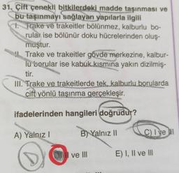 31. Çift çenekli bitkilerdeki madde taşınması ve
bu taşınmayı sağlayan yapılarla ilgili
1. Trake ve trakeitler bölünmez, kalburlu bo-
rular ise bölünür doku hücrelerinden oluş-
muştur.
Trake ve trakeitler gövde merkezine, kalbur-
lu sorular ise kabuk kısmına yakın dizilmiş-
tir.
III. Trake ve trakeitlerde tek, kalburlu borularda
çift
yönlü taşınma gerçekleşir.
ifadelerinden hangileri doğrudur?
A) Yalnız!
B) Yalnız 11
Clvelu
o
ve III
E) I, II ve III
