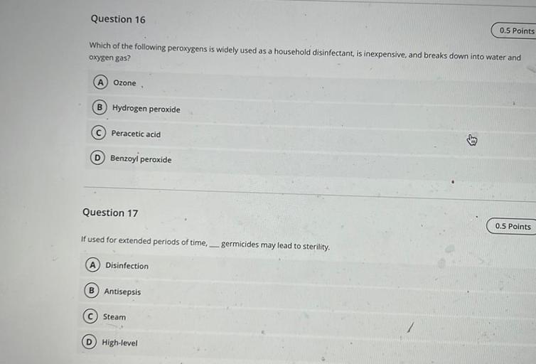 Question 16
0.5 Points
Which of the following peroxygens is widely used as a household disinfectant, is inexpensive, and breaks down into water and
oxygen gas?
Ozone
Hydrogen peroxide
C Peracetic acid
D Benzoyl peroxide
Question 17
0.5 Points
If used for extended periods of time, germicides may lead to sterility,
A Disinfection
B) Antisepsis
C Steam
D High-level