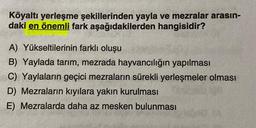 Köyaltı yerleşme şekillerinden yayla ve mezralar arasın-
daki en önemli fark aşağıdakilerden hangisidir?
A) Yükseltilerinin farklı oluşu
B) Yaylada tarım, mezrada hayvancılığın yapılması
C) Yaylaların geçici mezraların sürekli yerleşmeler olması
D) Mezraların kıyılara yakın kurulması
E) Mezralarda daha az mesken bulunması
