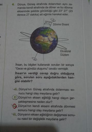 aki
4. Dünya, Güneş etrafında dolanırken aynı za-
manda kendi etrafında da döner ve bu dönme
ekseninde şekilde görüldüğü gibi 23° 27' (23
derece 27 dakika) ait eğimle hareket eder.
23°27"
Dönme Ekseni
2
Ekvatoral
Düzlem
İhsan, bu bilgileri kullanarak sorul