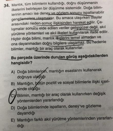 34. Mantık, tüm bilimlerin kullandığı, doğru düşünmenin
ilkelerini belirleyen bir düşünme sistemidir. Doğa bilim-
lerinin amacı ise deney ve gözlem sonucu ispatlanabilir
genellemelere ulaşmaktır. Bu amaca ulaşırken Olaylar
arasındaki neden-sonuç ilişkisind