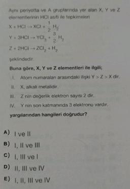 Ayni periyotta ve A gruplannda yer alan X. Y ve Z
elementlerinin HCl asiti ile tepkimeleri
1
X + HCI-XCI+
HA
2.
Y+ 3HCI YCI, +
2
Z + 2HCI-ZCI, + H2
H₂
şeklindedir.
Buna göre, X, Y ve z elementleri ile ilgili;
11. Atom numaraları arasındaki ilişki Y>Z> X dir.
II. X, alkali metalidir.
III. Z nin değerlik elektron sayısı 2 dir.
IV. Y nin son katmanında 3 elektronu vardır.
yargılarından hangileri doğrudur?
A) I vell
B) I, II ve III
c) 1. Ill vel
D) II, III ve IV
E) 1, II, III ve IV
