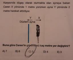 Karşısında düşey olarak durmakta olan aynaya bakan
Ceren X yönünde 1 metre yürürken ayna Y yönünde 2
metre hareket ettiriliyor.
Y
X
Düzlem ayna
Buna göre Ceren'in görüntüsü kaç metre yer değiştirir?
A) 7
B) 6
Cost
C) 5
D) 4
E) 3
