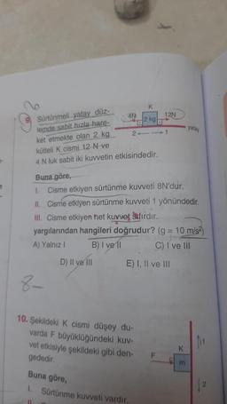 K
4N
2 kg
12N
yatay
2-1
Sürtünmeli yatay düz-
lemde sabit hızla hare-
ket etmekte olan 2 kg.
kütleli k cismi 12 N ve
4 N luk sabit iki kuvvetin etkisindedir.
e
1.
Buna göre,
Cisme etkiyen sürtünme kuweti 8N'dur.
II. Cisme etkiyen sürtünme kuvveti 1 yönündedir.
III. Cisme etkiyen het kuvvet sıfırdır.
yargılarından hangileri doğrudur? (g = 10 m/s)
A) Yalnız! B) I ve 11 C) I ve III
D) Il ve i
E) I, II ve III
-
8-
10. Şekildeki K cismi düşey du-
varda F büyüklüğündeki kuv-
vet etkisiyle şekildeki gibi den-
gededir
K
F
m
Buna göre,
2
1. Sürtünme kuvveti vardir.