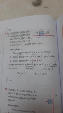 K
4N
2 kg
12N
yatay
2-1
Sürtünmeli yatay düz-
lemde sabit hızla hare-
ket etmekte olan 2 kg.
kütleli k cismi 12 N ve
4 N luk sabit iki kuvvetin etkisindedir.
e
1.
Buna göre,
Cisme etkiyen sürtünme kuweti 8N'dur.
II. Cisme etkiyen sürtünme kuvveti 1 yönündedir.
III. Cisme etkiyen het kuvvet sıfırdır.
yargılarından hangileri doğrudur? (g = 10 m/s)
A) Yalnız! B) I ve 11 C) I ve III
D) Il ve i
E) I, II ve III
-
8-
10. Şekildeki K cismi düşey du-
varda F büyüklüğündeki kuv-
vet etkisiyle şekildeki gibi den-
gededir
K
F
m
Buna göre,
2
1. Sürtünme kuvveti vardir.
