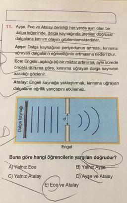 11. Ayşe, Ece ve Atalay derinliği her yerde aynı olan bir
dalga leğeninde, dalga kaynağında üretilen doğrusal
dalgalarla kırınım olayını gözlemlemektedirler.
Ayşe: Dalga kaynağının periyodunun artması, kırınıma
uğrayan dalgaların eğriselliğinin artmasına neden olur.
Ece: Engelin açıklığı (d) bir miktar artırılırsa, aynı sürede
önceki duruma göre, kırınıma uğrayan dalga sayısının
azaldığı gözlenir.
Atalay: Engeli kaynağa yaklaştırmak, kırınıma uğrayan
dalgaların eğrilik yarıçapını etkilemez.
Dalga kaynağı
>)
D
Engel
Buna göre hangi öğrencilerin yargıları doğrudur?
A) Yalnız Ece
B) Yalnız Ayşe
C) Yalnız Atalay
D) Ayşe ve Atalay
E) Ece ve Atalay
