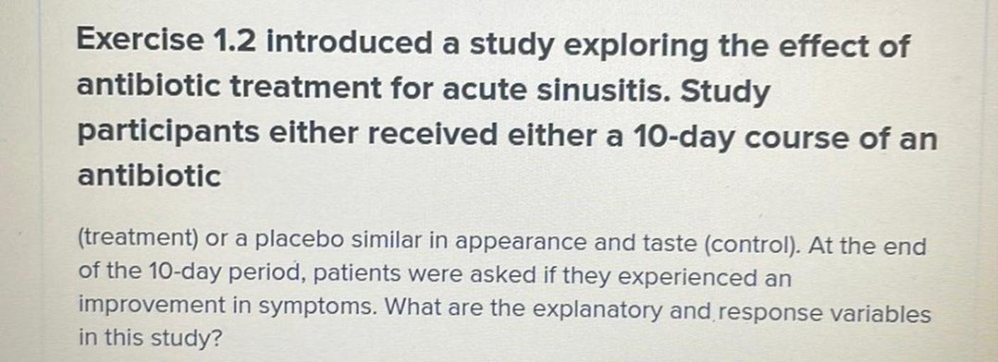 Exercise 1.2 introduced a study exploring the effect of
antibiotic treatment for acute sinusitis. Study
participants either received either a 10-day course of an
antibiotic
(treatment) or a placebo similar in appearance and taste (control). At the end
of the 10-day period, patients were asked if they experienced an
improvement in symptoms. What are the explanatory and response variables
in this study?