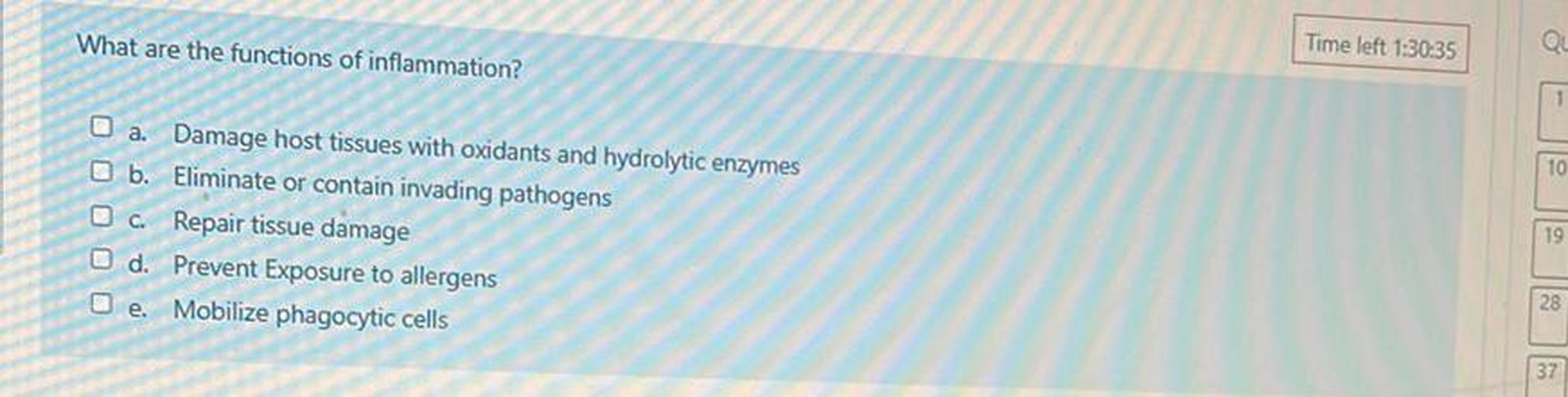 What are the functions of inflammation?
Time left 1:30:35
Qu
10
O a. Damage host tissues with oxidants and hydrolytic enzymes
b. Eliminate or contain invading pathogens
O c. Repair tissue damage
d. Prevent Exposure to allergens
O e. Mobilize phagocytic cells
19
28
37