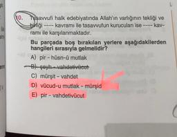 stir
-
le
No. Tasavvufi halk edebiyatında Allah'ın varlığının tekliği ve
bibliği kavramı ile tasavvufun kurucuları ise ---- kav-
ramı ile karşılanmaktadır.
Bu parçada boş bırakılan yerlere aşağıdakilerden
hangileri sırasıyla gelmelidir?
A) pir - hüsn-ü mutlak
Bt seyh -vahdetivücut
C) mürşit - vahdet
D) vücud-u mutlak - mürşid
E) pir - vahdetivücut
-
ann
-
V
( (