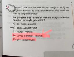 stir
-
le
No. Tasavvufi halk edebiyatında Allah'ın varlığının tekliği ve
bibliği kavramı ile tasavvufun kurucuları ise ---- kav-
ramı ile karşılanmaktadır.
Bu parçada boş bırakılan yerlere aşağıdakilerden
hangileri sırasıyla gelmelidir?
A) pir - hüsn-ü mutlak
Bt seyh -vahdetivücut
C) mürşit - vahdet
D) vücud-u mutlak - mürşid
E) pir - vahdetivücut
-
ann
-
V
( (
