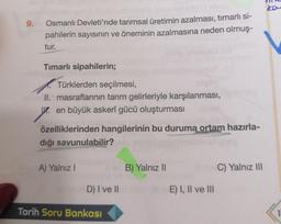 9.
Osmanlı Devleti'nde tarımsal üretimin azalması, timarlı si-
pahilerin sayısının ve öneminin azalmasına neden olmuş-
tur.
Timarlı sipahilerin;
Türklerden seçilmesi,
II. masraflarının tarım gelirleriyle karşılanması,
y.
en büyük askerî gücü oluşturması
özelliklerinden hangilerinin bu duruma ortam hazırla-
dığı savunulabilir?
A) Yalnız
B) Yalnız 11
C) Yalnız III
D) I ve II
E) I, II ve III
Tarih Soru Bankası
