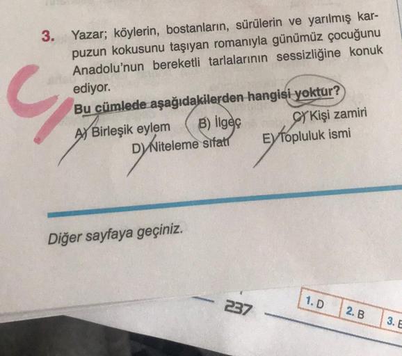 3. Yazar; köylerin, bostanların, sürülerin ve yarılmış kar-
puzun kokusunu taşıyan romanıyla günümüz çocuğunu
Anadolu'nun bereketli tarlalarının sessizliğine konuk
ediyor.
Bu cümlede aşağıdakilerden hangisi
yoktur?
A) Birleşik eylem
SY Kişi zamiri
D) Nitel