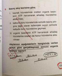 8. Basınç akış teorisine göre;
VIO
1. kaynak hücrelerinde üretilen organik besin-
lerin ATP harcanarak arkadaş hücrelerine
aktarılması,
II. kalburlu boru hücrelerinde ozmotik basınç arti-
şına bağlı olarak ksilemdeki suyun ozmozla
kalburlu boru hücrelerine geçmesi,
III. organik besinlerin ATP harcanarak arkadaş
hücrelerine oradan da havuz hücrelerine akta-
nilmasi
2
olaylarının aşağıdakilerin hangisinde verilen
sıraya göre gerçekleşmesi sonucu organik
besinler taşınır?
A) 1,1,
BIH
C) IT, I, HIP
D) ILI
E) ILI
105