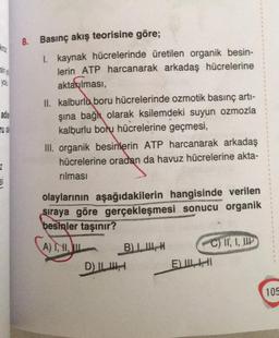 8. Basınç akış teorisine göre;
VIO
1. kaynak hücrelerinde üretilen organik besin-
lerin ATP harcanarak arkadaş hücrelerine
aktarılması,
II. kalburlu boru hücrelerinde ozmotik basınç arti-
şına bağlı olarak ksilemdeki suyun ozmozla
kalburlu boru hücrelerine geçmesi,
III. organik besinlerin ATP harcanarak arkadaş
hücrelerine oradan da havuz hücrelerine akta-
nilmasi
2
olaylarının aşağıdakilerin hangisinde verilen
sıraya göre gerçekleşmesi sonucu organik
besinler taşınır?
A) 1,1,
BIH
C) IT, I, HIP
D) ILI
E) ILI
105
