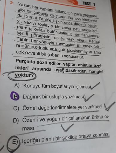 TEST 1
2. Yazar, her yapıtını kırlangıcın yuva yapması
gibi bir çabayla oluşturur. Bu son kitabında
da Kemal Tahir'e ilişkin onca dağınık belge-
yi, yazıyı toplayıp bir araya getirmekle kal-
mamış; onları bütünleştirmiş, sınıflandırmış,
kendi görüşlerini d