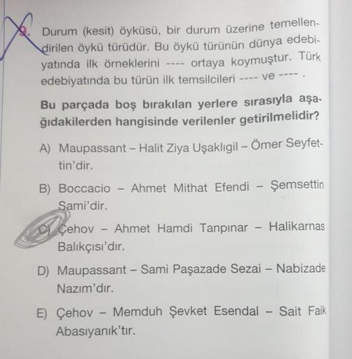 Durum (kesit) öyküsü, bir durum üzerine temellen-
dirilen öykü türüdür. Bu öykü türünün dünya edebi-
yatında ilk örneklerini
---- ortaya koymuştur. Türk
edebiyatında bu türün ilk temsilcileri
Bu parçada boş bırakılan yerlere sırasıyla aşa-
ğıdakilerden han