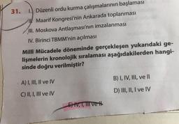 31.
1. Düzenli ordu kurma çalışmalarının başlaması
IK Maarif Kongresi'nin Ankarada toplanması
III. Moskova Antlaşması'nın imzalanması
IV. Birinci TBMM'nin açılması
Millî Mücadele döneminde gerçekleşen yukarıdaki ge-
lişmelerin kronolojik sıralaması aşağıdakilerden hangi-
sinde doğru verilmiştir?
B) I, IV, III, ve II
A) I, III, II ve IV
D) III, II, I ve IV
C) II, I, III ve IV
Et, T, TII vet