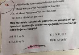 31.
1. Düzenli ordu kurma çalışmalarının başlaması
IK Maarif Kongresi'nin Ankarada toplanması
III. Moskova Antlaşması'nın imzalanması
IV. Birinci TBMM'nin açılması
Millî Mücadele döneminde gerçekleşen yukarıdaki ge-
lişmelerin kronolojik sıralaması aşağıdakilerden hangi-
sinde doğru verilmiştir?
B) I, IV, III, ve II
A) I, III, II ve IV
D) III, II, I ve IV
C) II, I, III ve IV
Et, T, TII vet
