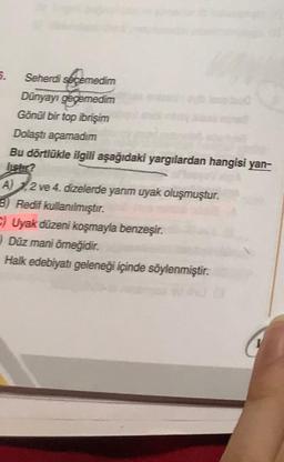 5.
Seherdi seçemedim
Dünyayı geçemedim
Gönül bir top ibrişim
Dolaştı açamadım
Bu dörtlükle ilgili aşağıdaki yargılardan hangisi yan-
A) 1.2 ve 4. dizelerde yanm uyak oluşmuştur.
B) Redif kullanılmıştır.
) Uyak düzeni koşmayla benzeşir.
Düz mani örneğidir.
Halk edebiyatı geleneği içinde söylenmiştir.
