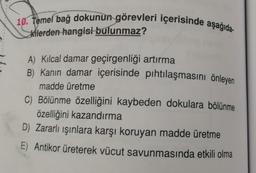 10. Temel bağ dokunun görevleri içerisinde aşağıda
kilerden hangisi bulunmaz?
A) Kılcal damar geçirgenliği artırma
B) Kanin damar içerisinde pıhtılaşmasını önleyen
madde üretme
C) Bölünme özelliğini kaybeden dokulara bölünme
özelliğini kazandırma
D) Zararlı ışınlara karşı koruyan madde üretme
E) Antikor üreterek vücut savunmasında etkili olma