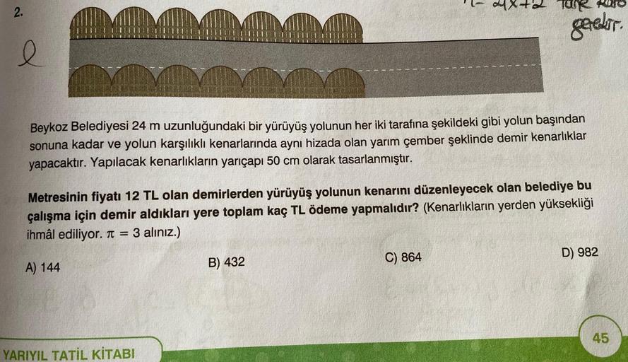2.
gerekir
e
Beykoz Belediyesi 24 m uzunluğundaki bir yürüyüş yolunun her iki tarafına şekildeki gibi yolun başından
sonuna kadar ve yolun karşılıklı kenarlarında aynı hizada olan yarım çember şeklinde demir kenarlıklar
yapacaktır. Yapılacak kenarlıkların 