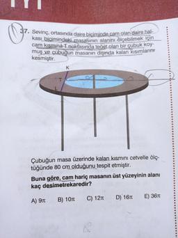 37. Sevinç, ortasında daire biciminde cam olan daire hal-
kası bicimindeki masasının alanını ölçebilmek için
cam kısmına T noktasında teñet olan bir çubuk koy-
muş ve çubuğun masanın dişında kalan kısımlarını
kesmiştir.
K
T
Çubuğun masa üzerinde kalan kısmını cetvelle ölç-
tüğünde 80 cm olduğunu tespit etmiştir.
Buna göre, cam hariç masanın üst yüzeyinin alanı
kaç desimetrekaredir?
A) 910
B) 107
C) 1210
D) 167
E) 3670