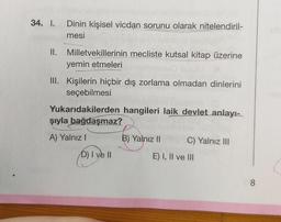 34. I.
Dinin kişisel vicdan sorunu olarak nitelendiril-
mesi
II. Milletvekillerinin mecliste kutsal kitap üzerine
yemin etmeleri
III. Kişilerin hiçbir dış zorlama olmadan dinlerini
seçebilmesi
Yukarıdakilerden hangileri laik devlet anlayı-
şıyla bağdaşmaz?
A) Yalnız !
B) Yalnız II
C) Yalnız III
D) I ve II
E) I, II ve III
8
