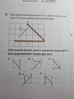 2. Eşit bölmeli düzlemde bulunan K ve L düzlem aynaları ara-
sında XYZ cismi şekildeki gibi yerleştirilmiştir.
K
X
Y
5.
Z
L
XYZ cisminin önce K, sonra L aynasında oluşan görün-
L
tüsü aşağıdakilerden hangisi gibi olur?
x
Y C) Z
A Z
B) X
NÁ
Z
X
D) X
Z
E) Y