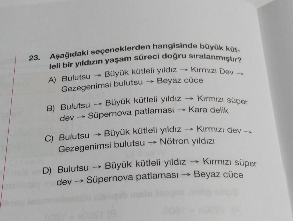 23.
Aşağıdaki seçeneklerden hangisinde büyük küt-
leli bir yıldızın yaşam süreci doğru sıralanmıştır?
Büyük kütleli yıldız
Beyaz cüce
Kırmızı Dev →
A) Bulutsu
Gezegenimsi bulutsu
Kirmizi süper
Kara delik
B) Bulutsu Büyük kütleli yıldız
dev → Süpernova patl