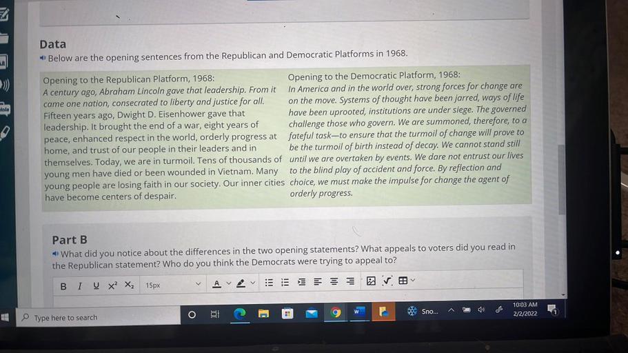 Data
Below are the opening sentences from the Republican and Democratic Platforms in 1968.
Hola
D
Opening to the Republican Platform, 1968:
Opening to the Democratic Platform, 1968:
A century ago, Abraham Lincoln gave that leadership. From it In America and in the world over, strong forces for change are
came one nation, consecrated to liberty and justice for all. on the move. Systems of thought have been jarred, ways of life
Fifteen years ago, Dwight D. Eisenhower gave that
have been uprooted, institutions are under siege. The governed
leadership. It brought the end of a war, eight years of challenge those who govern. We are summoned, therefore, to a
peace, enhanced respect in the world, orderly progress at fateful task-to ensure that the turmoil of change will prove to
home, and trust of our people in their leaders and in be the turmoil of birth instead of decay. We cannot stand still
themselves. Today, we are in turmoil. Tens of thousands of until we are overtaken by events. We dare not entrust our lives
young men have died or been wounded in Vietnam. Many to the blind play of accident and force. By reflection and
young people are losing faith in our society. Our inner cities choice, we must make the impulse for change the agent of
have become centers of despair.
orderly progress.
Part B
What did you notice about the differences in the two opening statements? What appeals to voters did you read in
the Republican statement? Who do you think the Democrats were trying to appeal to?
A
BI U X2 X2
15px
»)
Sno...
E
10:03 AM
2/2/2022
o i
Type here to search