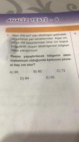 ANALIZ TESTİ - 6
7. Alanı 200 cm2 olan dikdörtgen şeklindeki
bir kartonun yan kenarlarından ikişer cm,
alt ve üst kenarlarından birer cm boşluk
bırakılarak oluşan dikdörtgensel bölgeye
resim yapıştırılıyor.
Resim yapıştırılacak bölgenin alanı
maksimum olduğunda kartonun çevre-
si kaç cm olur?
A) 90
B) 80
C) 72
D) 64
E) 60