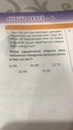 ANALIZ TESTİ - 6
7. Alanı 200 cm2 olan dikdörtgen şeklindeki
bir kartonun yan kenarlarından ikişer cm,
alt ve üst kenarlarından birer cm boşluk
bırakılarak oluşan dikdörtgensel bölgeye
resim yapıştırılıyor.
Resim yapıştırılacak bölgenin alanı
maksimum olduğunda kartonun çevre-
si kaç cm olur?
A) 90
B) 80
C) 72
D) 64
E) 60
