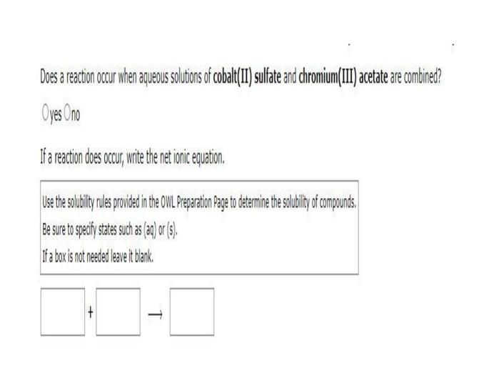 Does a reaction occur when aqueous solutions of cobalt(II) sulfate and chromium(III) acetate are combined?
Oyes Ono
If a reaction does occur
, write the net ionic equation.
Use the solubility rules provided in the OWL Preparation Page to determine the solubility of compounds.
Be sure to specify states such as (aq) or (9)
If a box is not needed leave it blank,
+
T