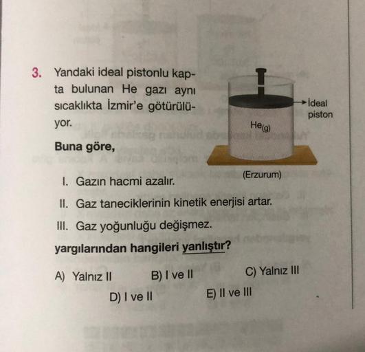 3. Yandaki ideal pistonlu kap-
ta bulunan He gazı aynı
sıcaklıkta İzmir'e götürülü-
Ideal
piston
yor.
He(g)
Buna göre,
(Erzurum)
1. Gazın hacmi azalır.
II. Gaz taneciklerinin kinetik enerjisi artar.
III. Gaz yoğunluğu değişmez.
yargılarından hangileri yanl